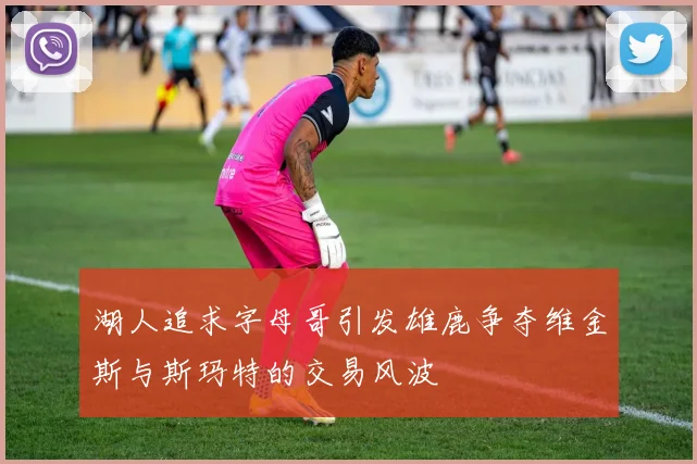 湖人追求字母哥引发雄鹿争夺维金斯与斯玛特的交易风波