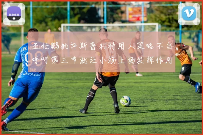 王仕鹏批评斯普利特用人策略不当呼吁第三节就让小杨上场发挥作用