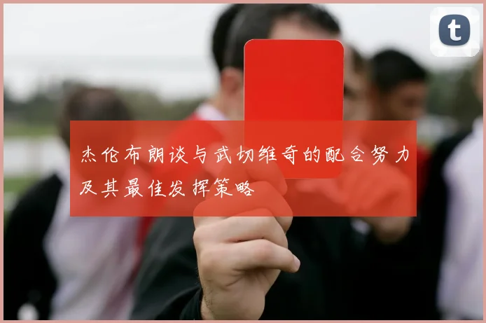 杰伦布朗谈与武切维奇的配合努力及其最佳发挥策略