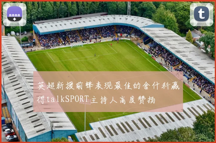 英超新援前锋表现最佳的舍什科赢得talkSPORT主持人高度赞扬