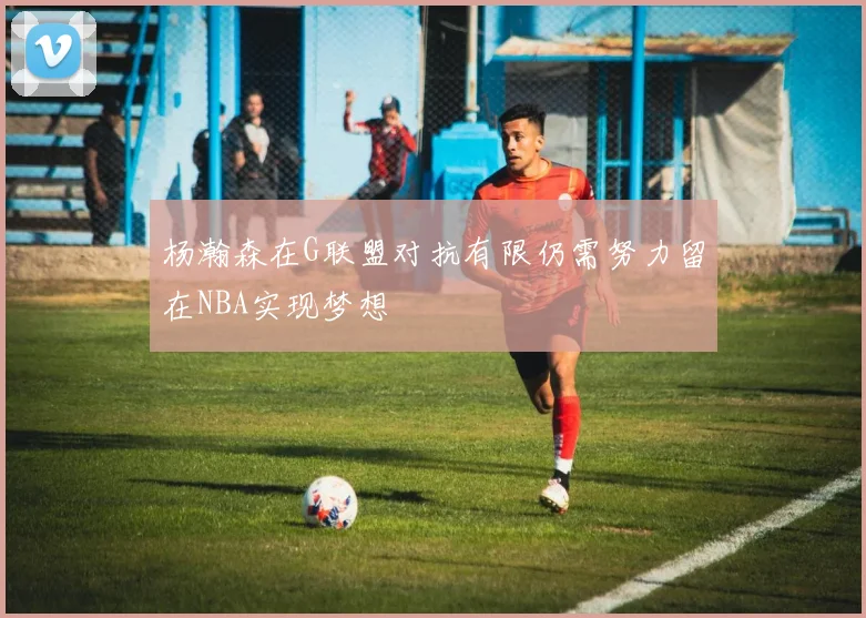 杨瀚森在G联盟对抗有限仍需努力留在NBA实现梦想