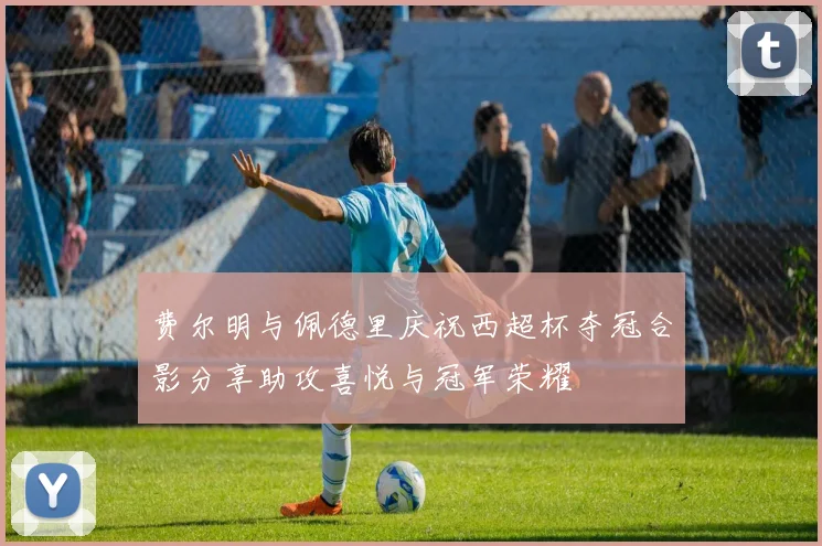 费尔明与佩德里庆祝西超杯夺冠合影分享助攻喜悦与冠军荣耀