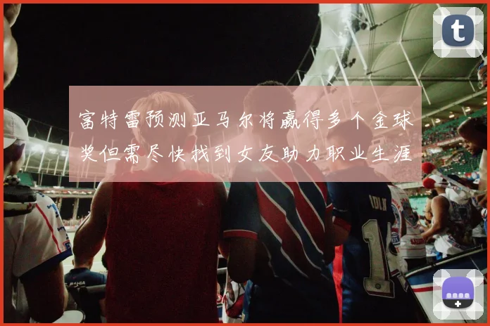 富特雷预测亚马尔将赢得多个金球奖但需尽快找到女友助力职业生涯