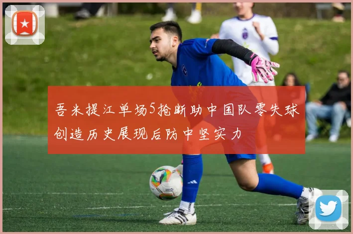 吾米提江单场5抢断助中国队零失球创造历史展现后防中坚实力