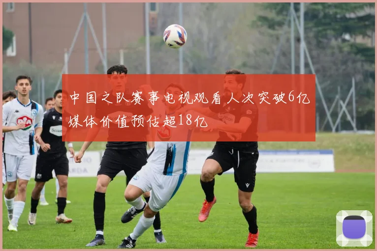 中国之队赛事电视观看人次突破6亿媒体价值预估超18亿