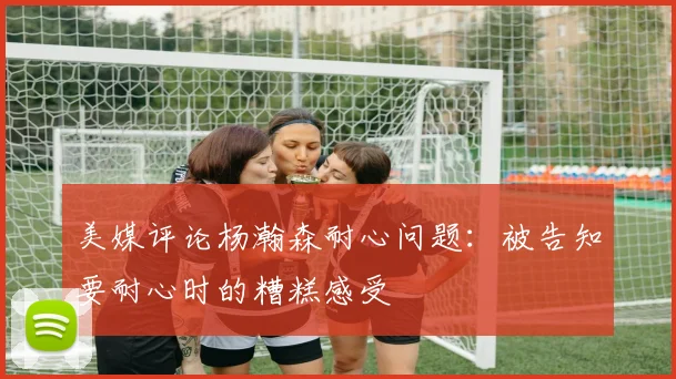 美媒评论杨瀚森耐心问题：被告知要耐心时的糟糕感受
