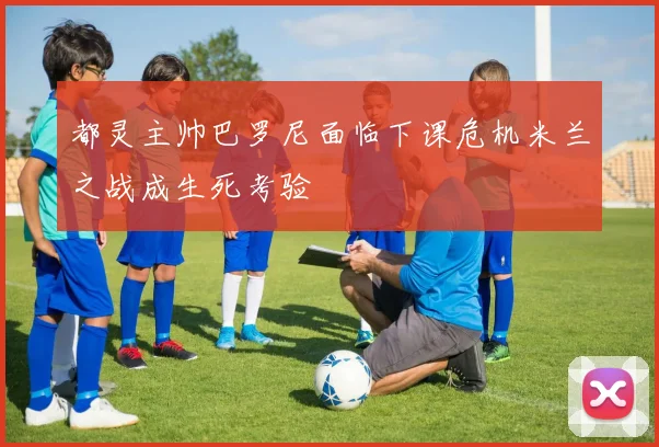 都灵主帅巴罗尼面临下课危机米兰之战成生死考验