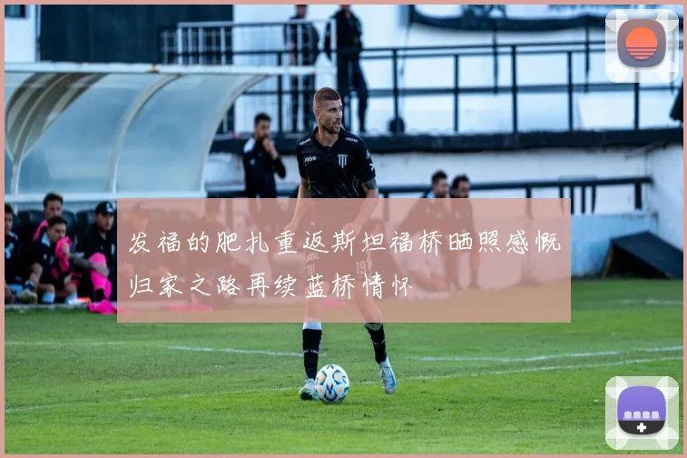 发福的肥扎重返斯坦福桥晒照感慨归家之路再续蓝桥情怀