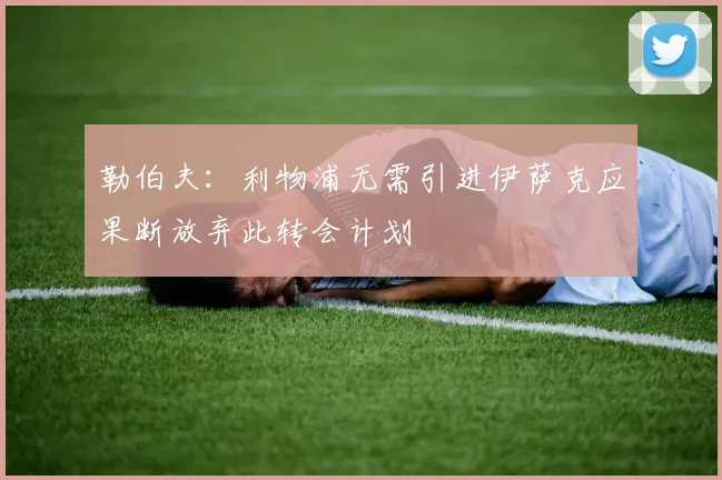 勒伯夫：利物浦无需引进伊萨克应果断放弃此转会计划
