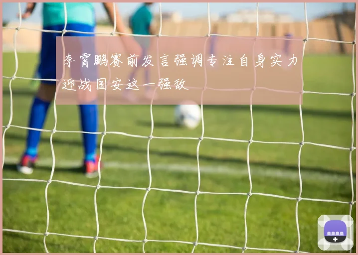 李霄鹏赛前发言强调专注自身实力迎战国安这一强敌