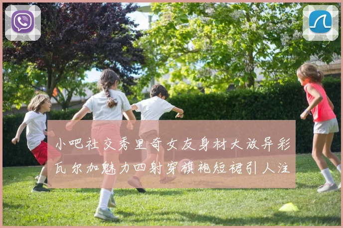 小吧社交秀里奇女友身材大放异彩瓦尔加魅力四射穿旗袍短裙引人注目