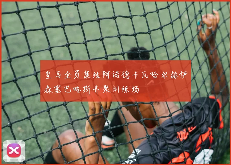 皇马全员集结阿诺德卡瓦哈尔赫伊森塞巴略斯齐聚训练场