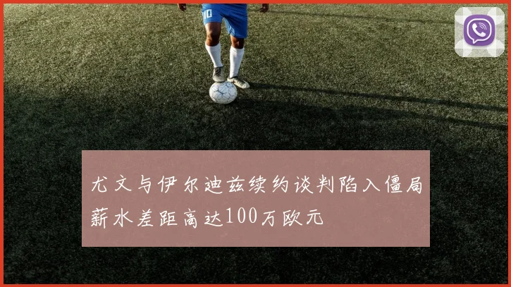 尤文与伊尔迪兹续约谈判陷入僵局薪水差距高达100万欧元