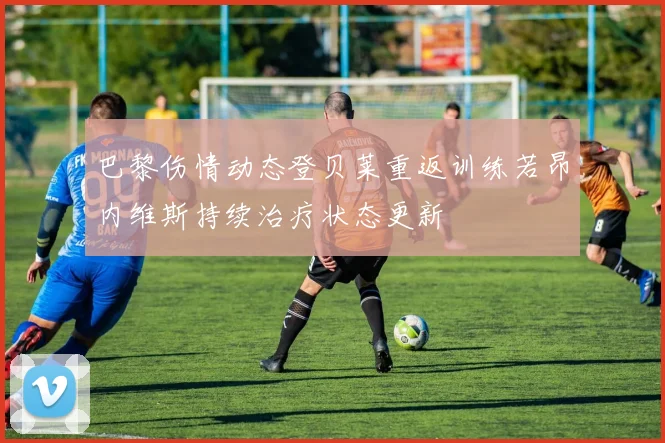 巴黎伤情动态登贝莱重返训练若昂内维斯持续治疗状态更新