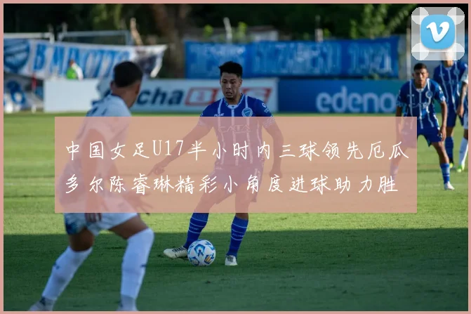 中国女足U17半小时内三球领先厄瓜多尔陈睿琳精彩小角度进球助力胜利