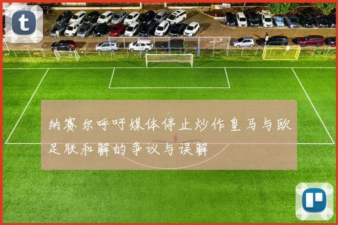 纳赛尔呼吁媒体停止炒作皇马与欧足联和解的争议与误解