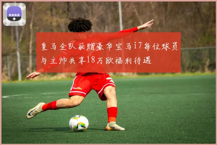 皇马全队获赠豪华宝马i7每位球员与主帅共享18万欧福利待遇