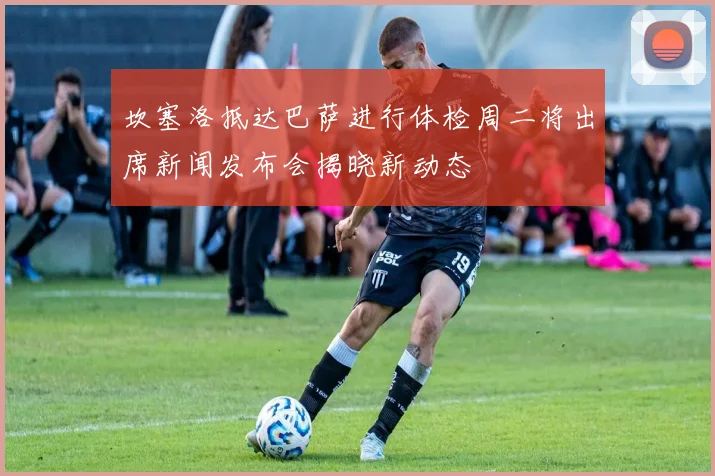 坎塞洛抵达巴萨进行体检周二将出席新闻发布会揭晓新动态