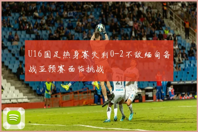 U16国足热身赛失利0-2不敌缅甸备战亚预赛面临挑战