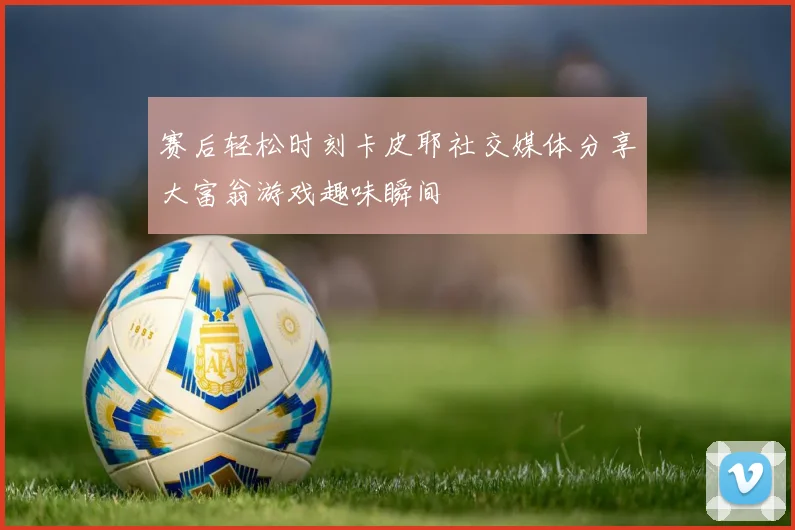 赛后轻松时刻卡皮耶社交媒体分享大富翁游戏趣味瞬间