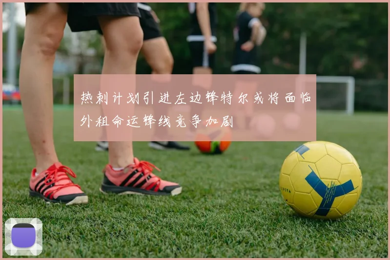 热刺计划引进左边锋特尔或将面临外租命运锋线竞争加剧