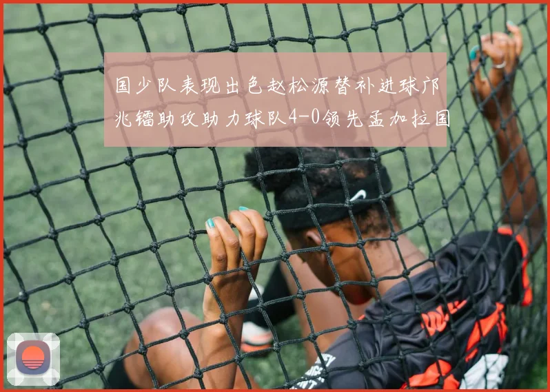 国少队表现出色赵松源替补进球邝兆镭助攻助力球队4-0领先孟加拉国