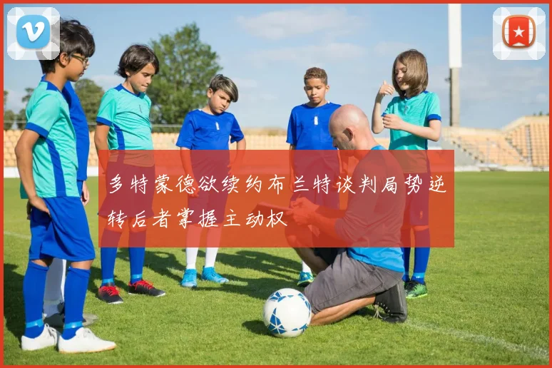 多特蒙德欲续约布兰特谈判局势逆转后者掌握主动权