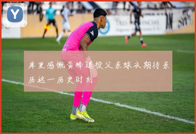 库里感慨黄蜂退役父亲球衣期待亲历这一历史时刻