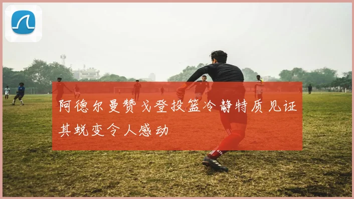 阿德尔曼赞戈登投篮冷静特质见证其蜕变令人感动