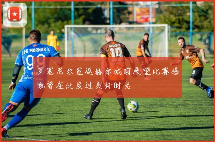 罗塞尼尔重返赫尔城前展望比赛感慨曾在此度过美好时光