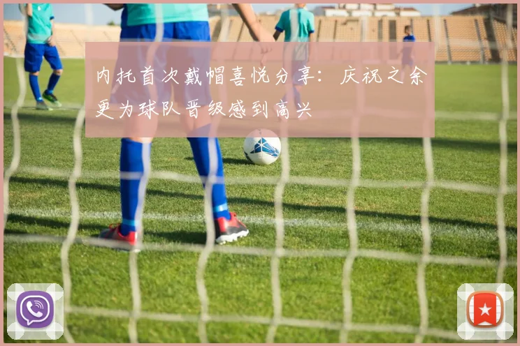 内托首次戴帽喜悦分享：庆祝之余更为球队晋级感到高兴