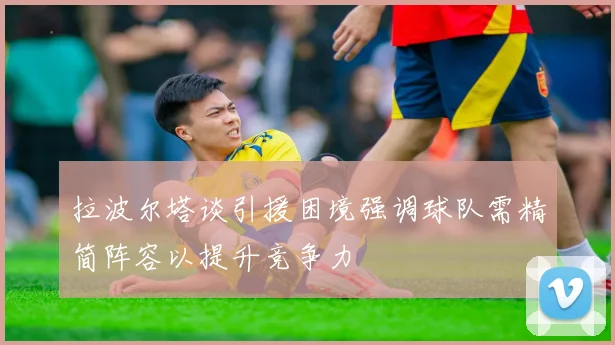 拉波尔塔谈引援困境强调球队需精简阵容以提升竞争力
