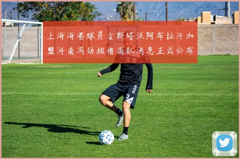 上海海港球员古斯塔沃阿布拉汗加盟河南冯劲租借离队消息正式公布