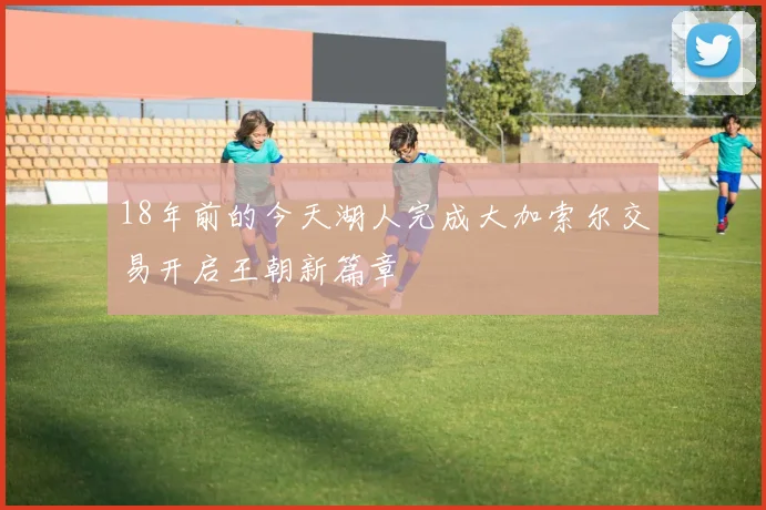 18年前的今天湖人完成大加索尔交易开启王朝新篇章