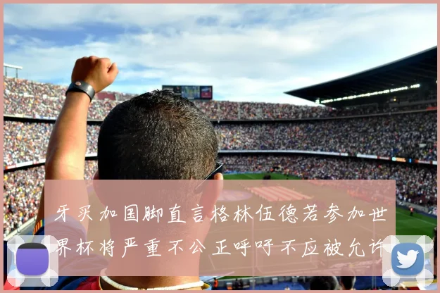 牙买加国脚直言格林伍德若参加世界杯将严重不公正呼吁不应被允许