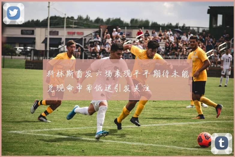 科林斯首发六场表现平平期待未能兑现命中率低迷引发关注